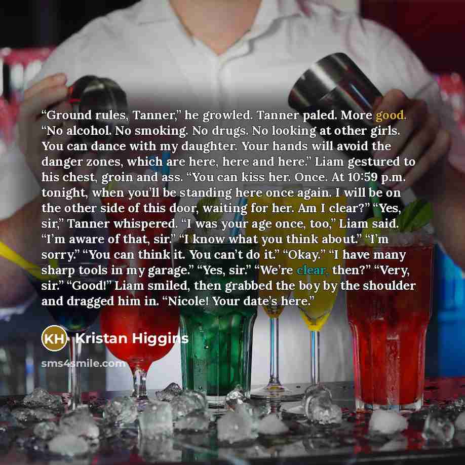 “Ground rules, Tanner,” he growled. Tanner paled. More good. “No alcohol. No smoking. No drugs. No looking at other girls. You can dance with my daughter. Your hands will avoid the danger zones, which are here, here and here.” Liam gestured to his chest, groin and ass. “You can kiss her. Once. At…” quote by Kristan Higgins