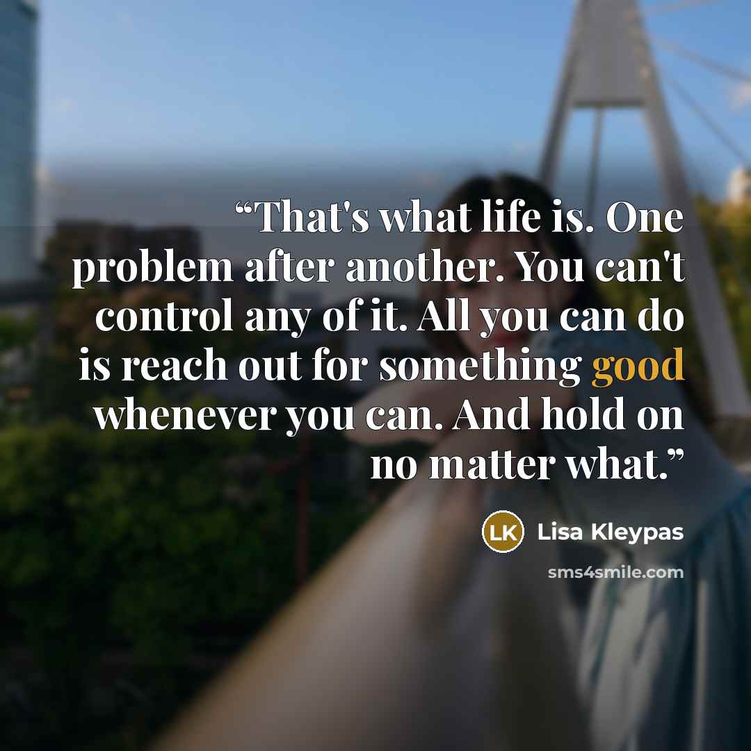 “That's what life is. One problem after another. You can't control any of it. All you can do is reach out for something good whenever you can. And hold on no matter what.” quote by Lisa Kleypas