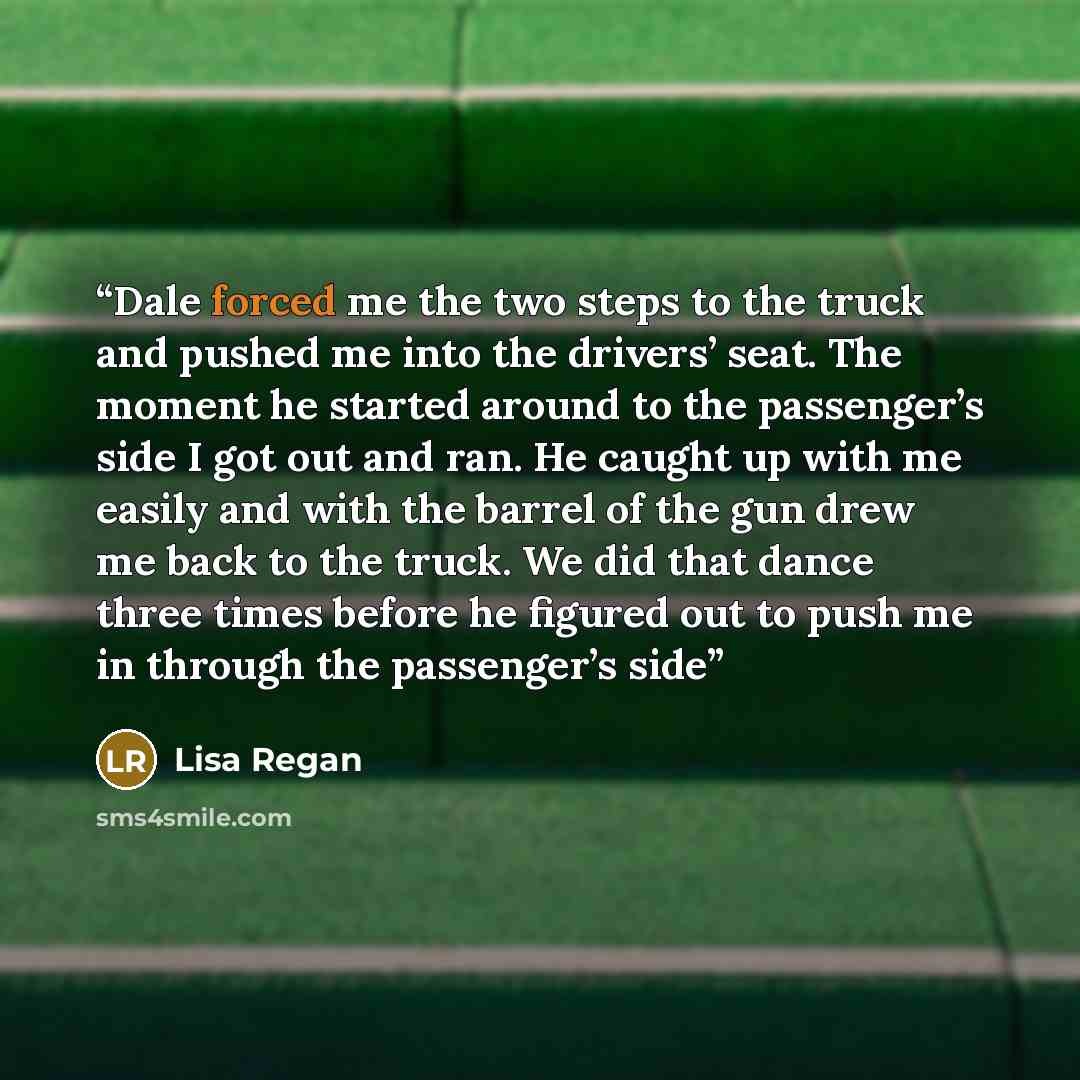 “Dale forced me the two steps to the truck and pushed me into the drivers’ seat. The moment he started around to the passenger’s side I got out and ran. He caught up with me easily and with the barrel of the gun drew me back to the truck. We did that dance three times before he figured out to push…” quote by Lisa Regan