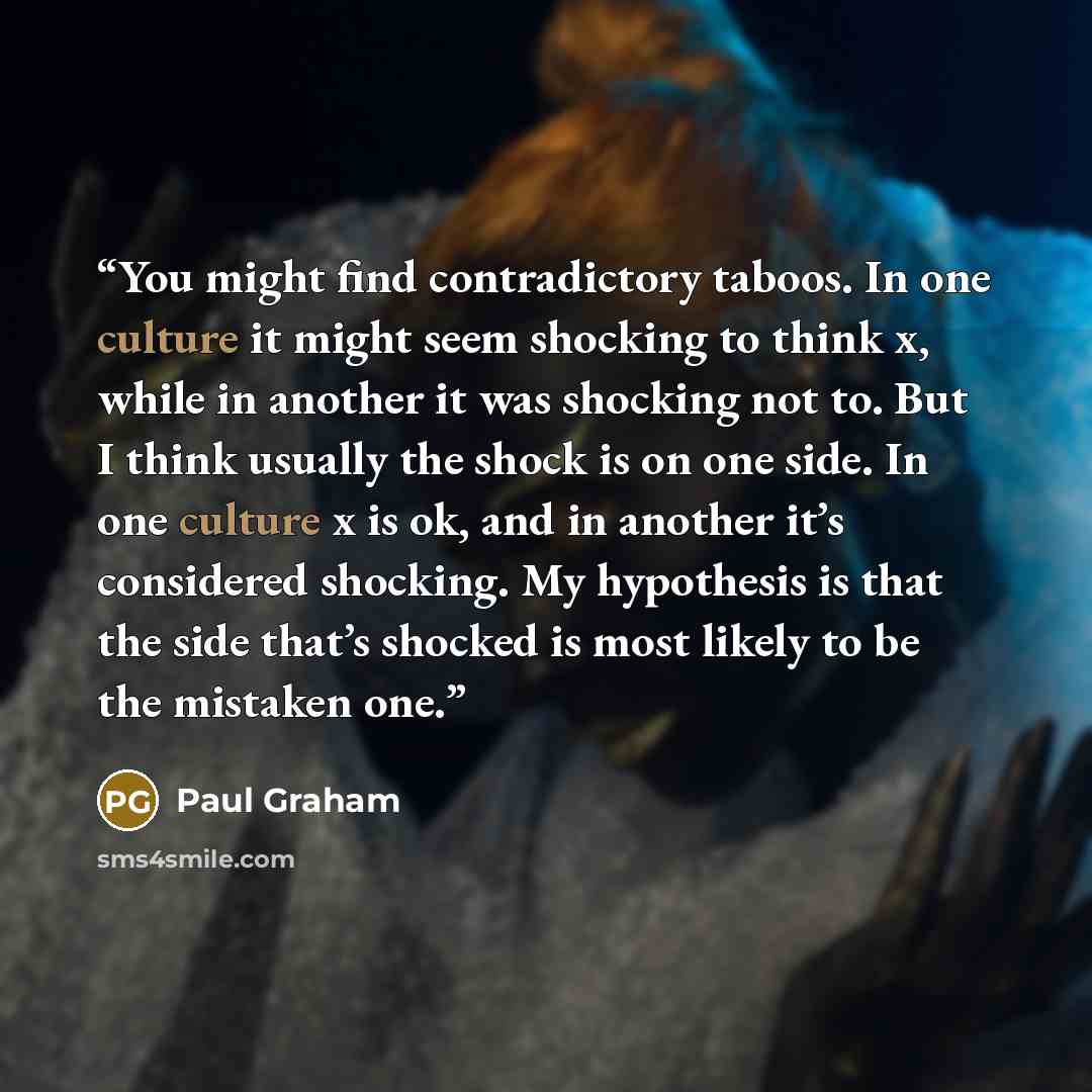 “You might find contradictory taboos. In one culture it might seem shocking to think x, while in another it was shocking not to. But I think usually the shock is on one side. In one culture x is ok, and in another it’s considered shocking. My hypothesis is that the side that’s shocked is most…” quote by Paul Graham