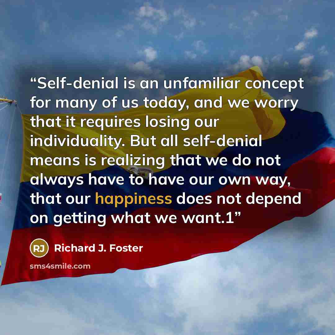 “Self-denial is an unfamiliar concept for many of us today, and we worry that it requires losing our individuality. But all self-denial means is realizing that we do not always have to have our own way, that our happiness does not depend on getting what we want.1” quote by Richard J. Foster