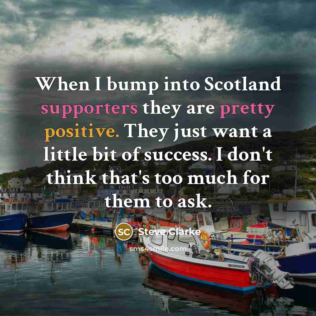 “When I bump into Scotland supporters they are pretty positive. They just want a little bit of success. I don't think that's too much for them to ask.” quote by Steve Clarke