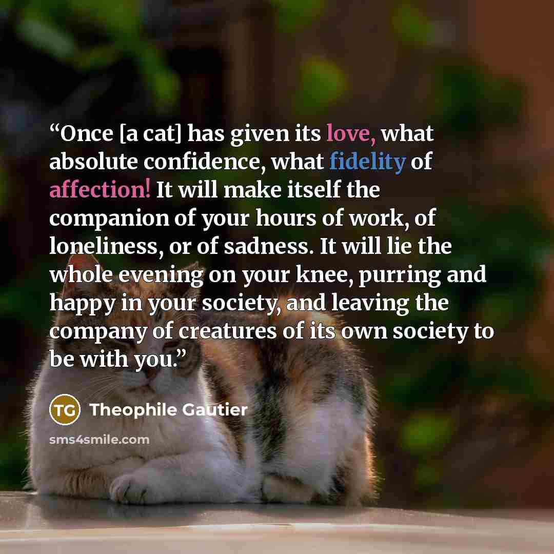 “Once [a cat] has given its love, what absolute confidence, what fidelity of affection! It will make itself the companion of your hours of work, of loneliness, or of sadness. It will lie the whole evening on your knee, purring and happy in your society, and leaving the company of creatures of its…” quote by Théophile Gautier