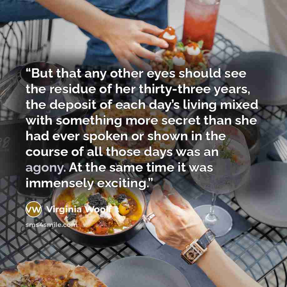 “But that any other eyes should see the residue of her thirty-three years, the deposit of each day’s living mixed with something more secret than she had ever spoken or shown in the course of all those days was an agony. At the same time it was immensely exciting.” quote by Virginia Woolf