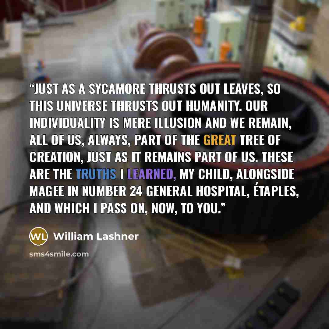 “Just as a sycamore thrusts out leaves, so this universe thrusts out humanity. Our individuality is mere illusion and we remain, all of us, always, part of the great tree of creation, just as it remains part of us. These are the truths I learned, my child, alongside Magee in Number 24 General…” quote by William Lashner