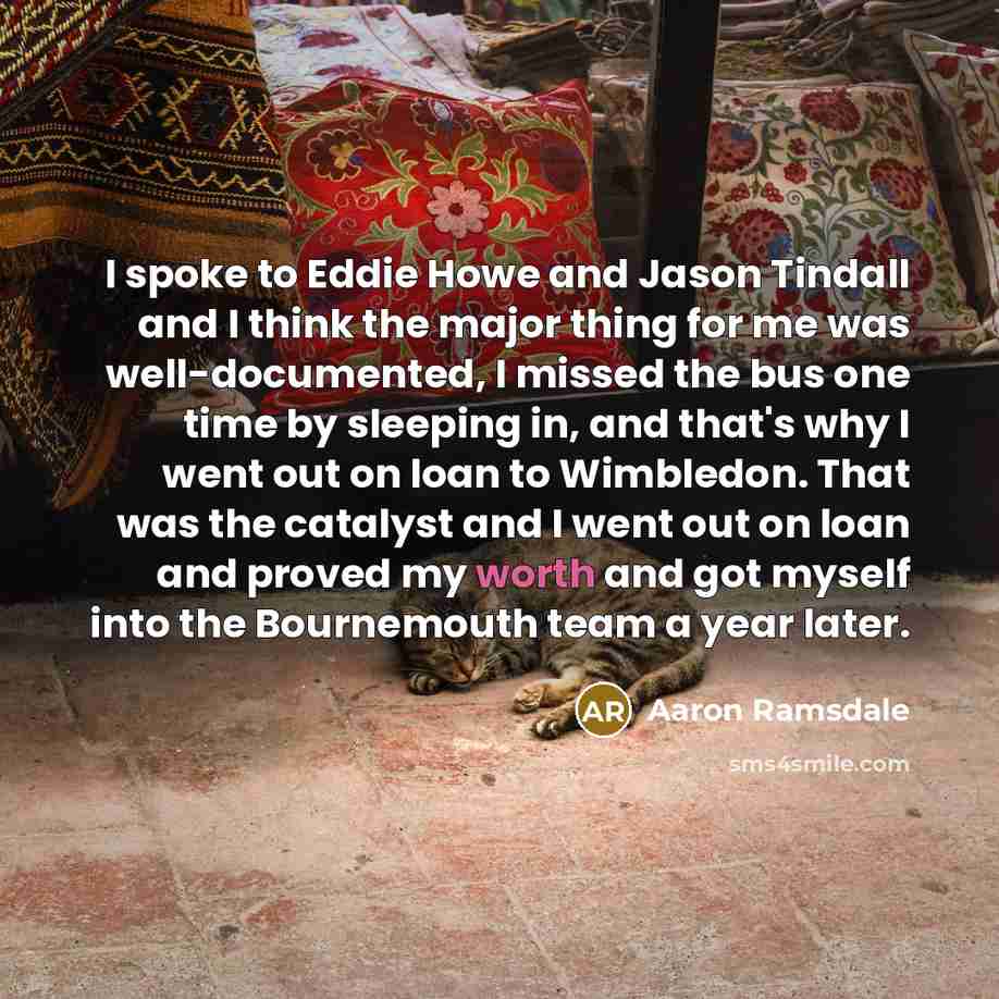 “I spoke to Eddie Howe and Jason Tindall and I think the major thing for me was well-documented, I missed the bus one time by sleeping in, and that's why I went out on loan to Wimbledon. That was the catalyst and I went out on loan and proved my worth and got myself into the Bournemouth team a year…” quote by Aaron Ramsdale