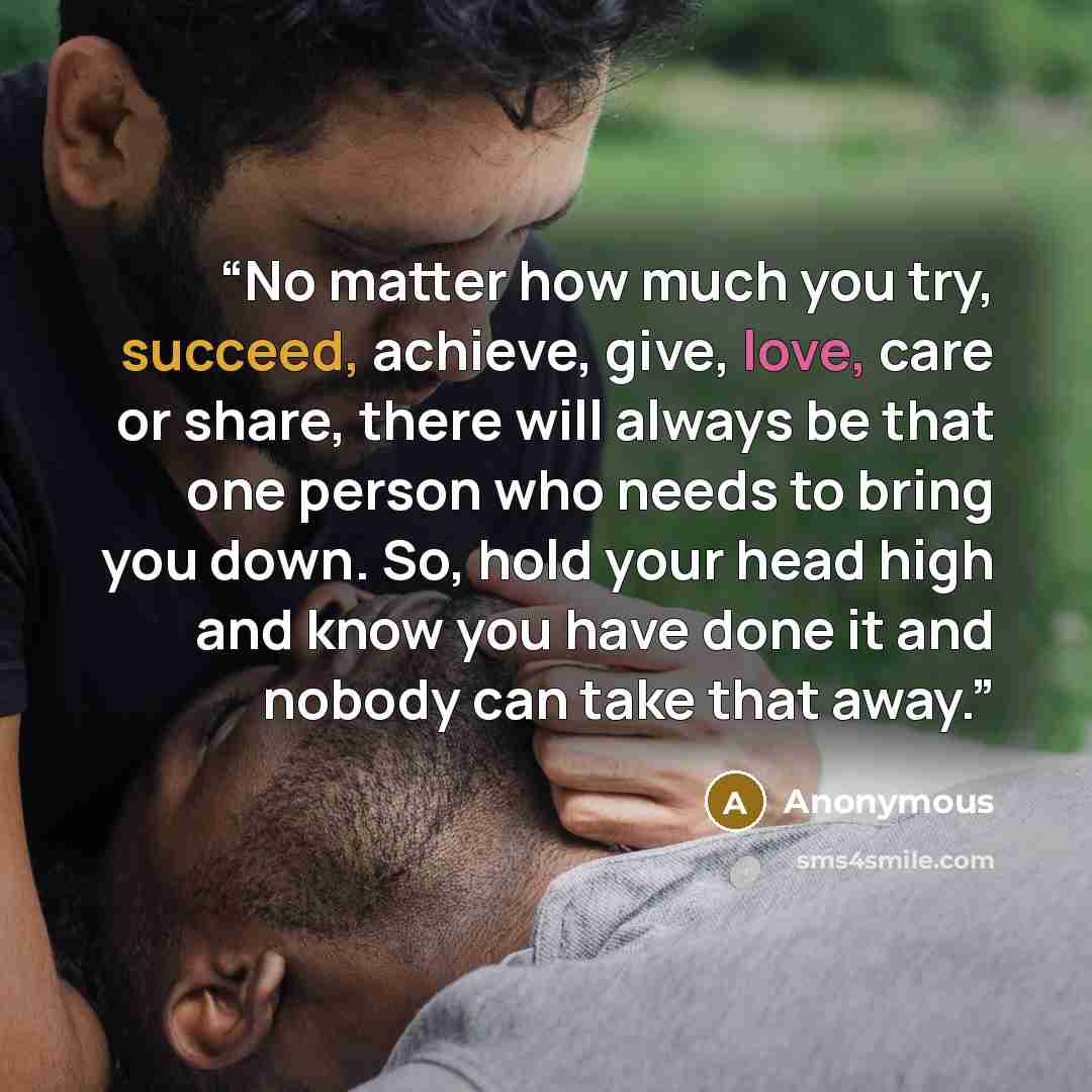“No matter how much you try, succeed, achieve, give, love, care or share, there will always be that one person who needs to bring you down. So, hold your head high and know you have done it and nobody can take that away.” quote by Anonymous