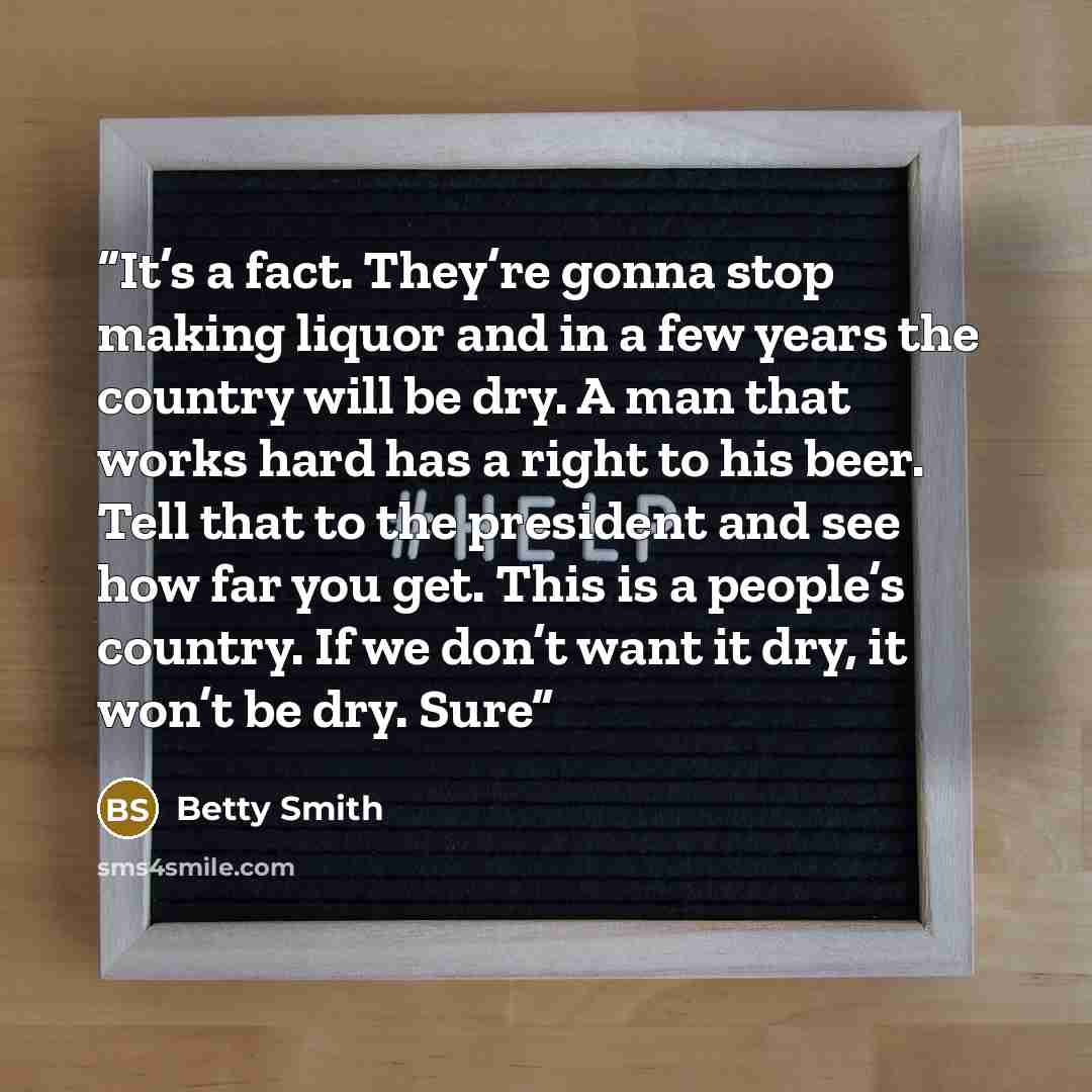 “It’s a fact. They’re gonna stop making liquor and in a few years the country will be dry. A man that works hard has a right to his beer. Tell that to the president and see how far you get. This is a people’s country. If we don’t want it dry, it won’t be dry. Sure” quote by Betty Smith
