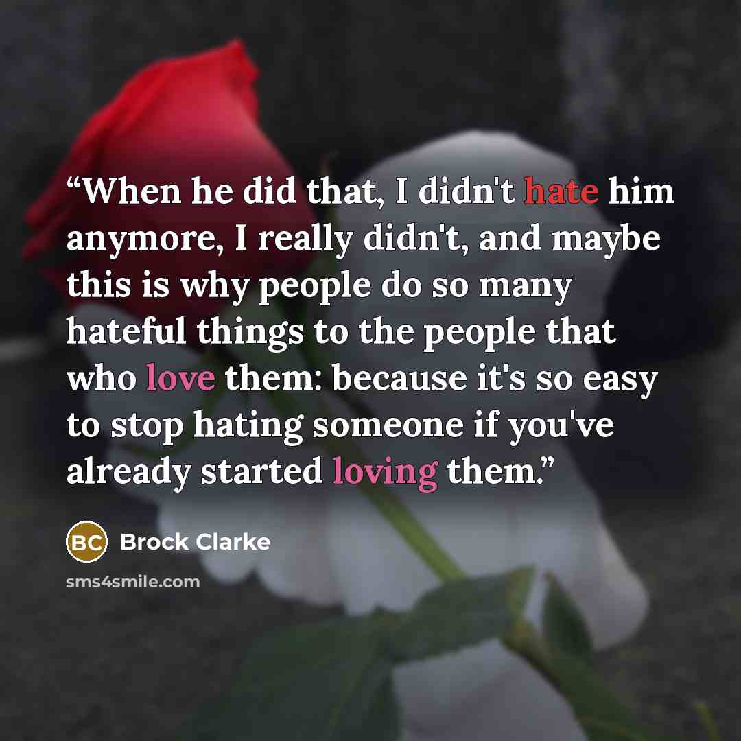“When he did that, I didn't hate him anymore, I really didn't, and maybe this is why people do so many hateful things to the people that who love them: because it's so easy to stop hating someone if you've already started loving them.” quote by Brock Clarke