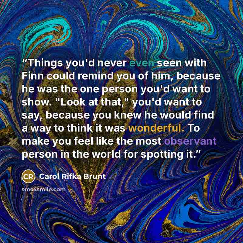“Things you'd never even seen with Finn could remind you of him, because he was the one person you'd want to show. "Look at that," you'd want to say, because you knew he would find a way to think it was wonderful. To make you feel like the most observant person in the world for spotting it.” quote by Carol Rifka Brunt