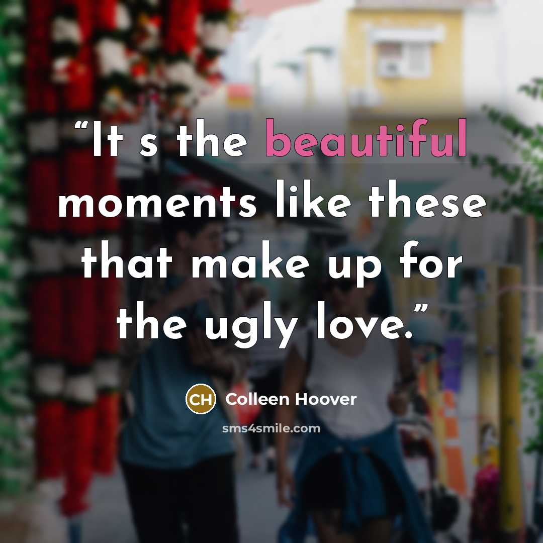 “Its the beautiful moments like these that make up for the ugly love.” quote by Colleen Hoover