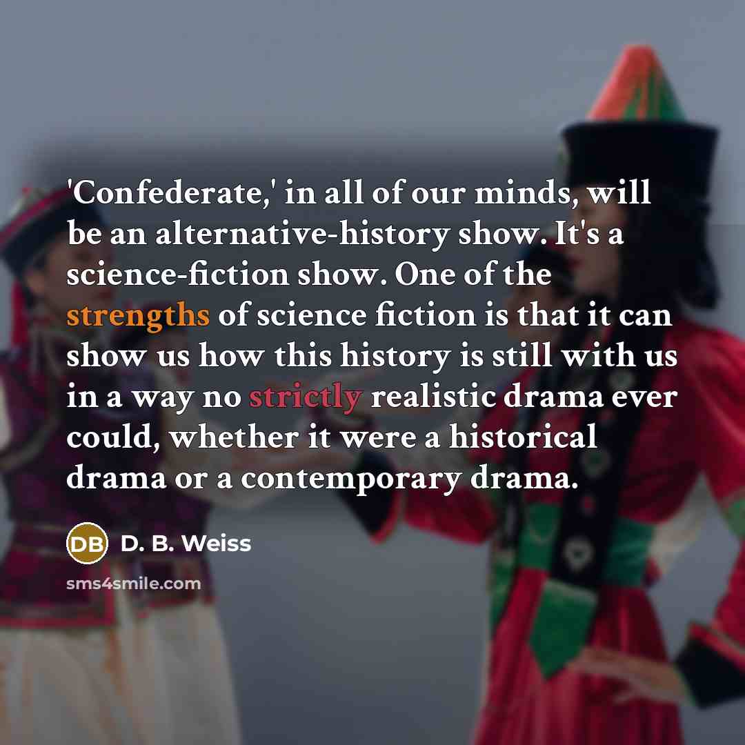 “'Confederate,' in all of our minds, will be an alternative-history show. It's a science-fiction show. One of the strengths of science fiction is that it can show us how this history is still with us in a way no strictly realistic drama ever could, whether it were a historical drama or a…” quote by D. B. Weiss