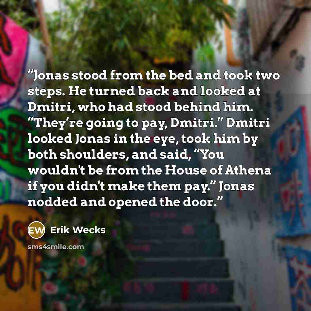 “Jonas stood from the bed and took two steps. He turned back and looked at Dmitri, who had stood behind him. “They’re going to pay, Dmitri.” Dmitri looked Jonas in the eye, took him by both shoulders, and said, “You wouldn't be from the House of Athena if you didn't make them pay.” Jonas nodded and…” quote by Erik Wecks