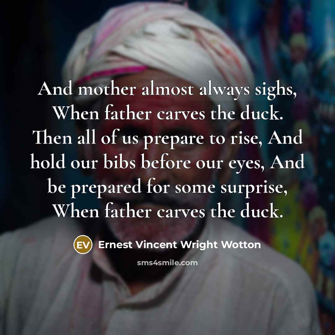 “And mother almost always sighs, When father carves the duck. Then all of us prepare to rise, And hold our bibs before our eyes, And be prepared for some surprise, When father carves the duck.” quote by Ernest Vincent Wright Wotton