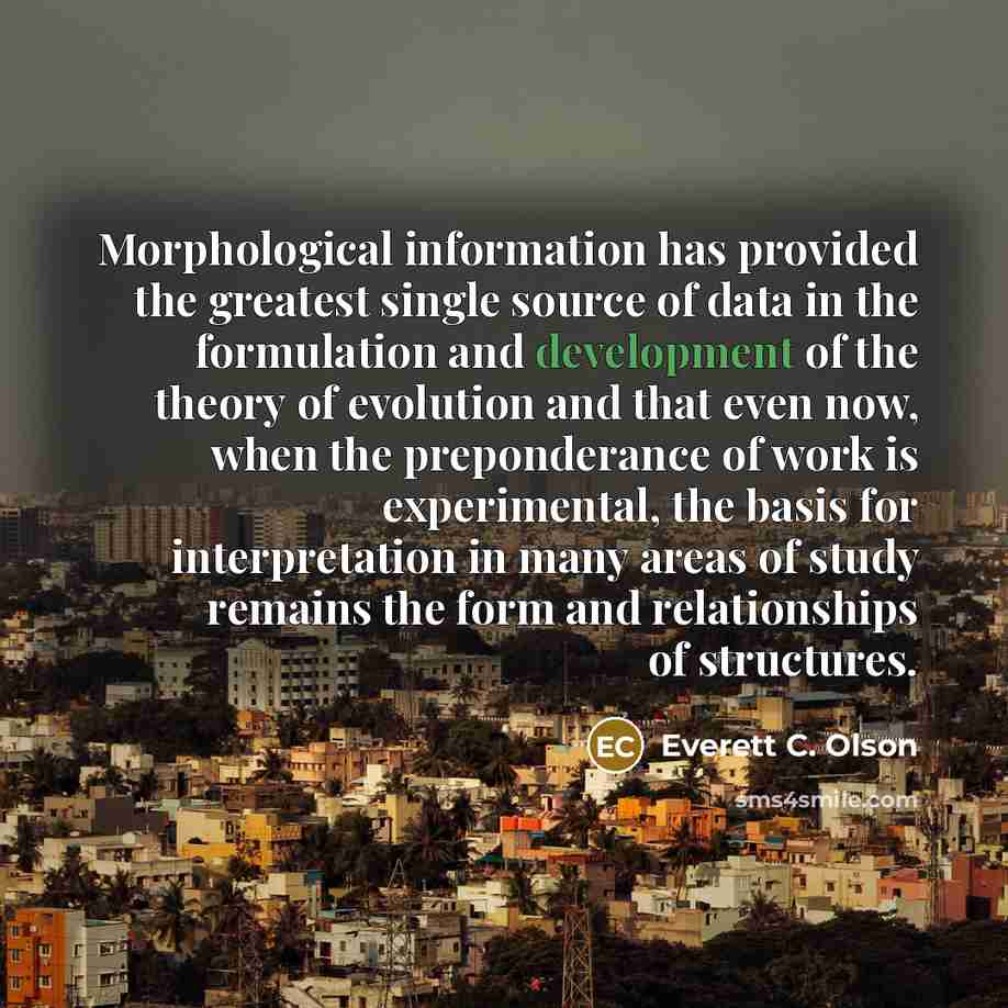 “Morphological information has provided the greatest single source of data in the formulation and development of the theory of evolution and that even now, when the preponderance of work is experimental, the basis for interpretation in many areas of study remains the form and relationships of…” quote by Everett C. Olson