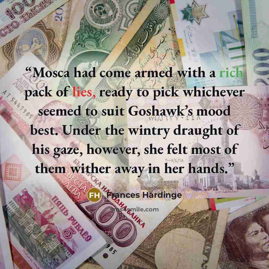 “Mosca had come armed with a rich pack of lies, ready to pick whichever seemed to suit Goshawk’s mood best. Under the wintry draught of his gaze, however, she felt most of them wither away in her hands.” quote by Frances Hardinge