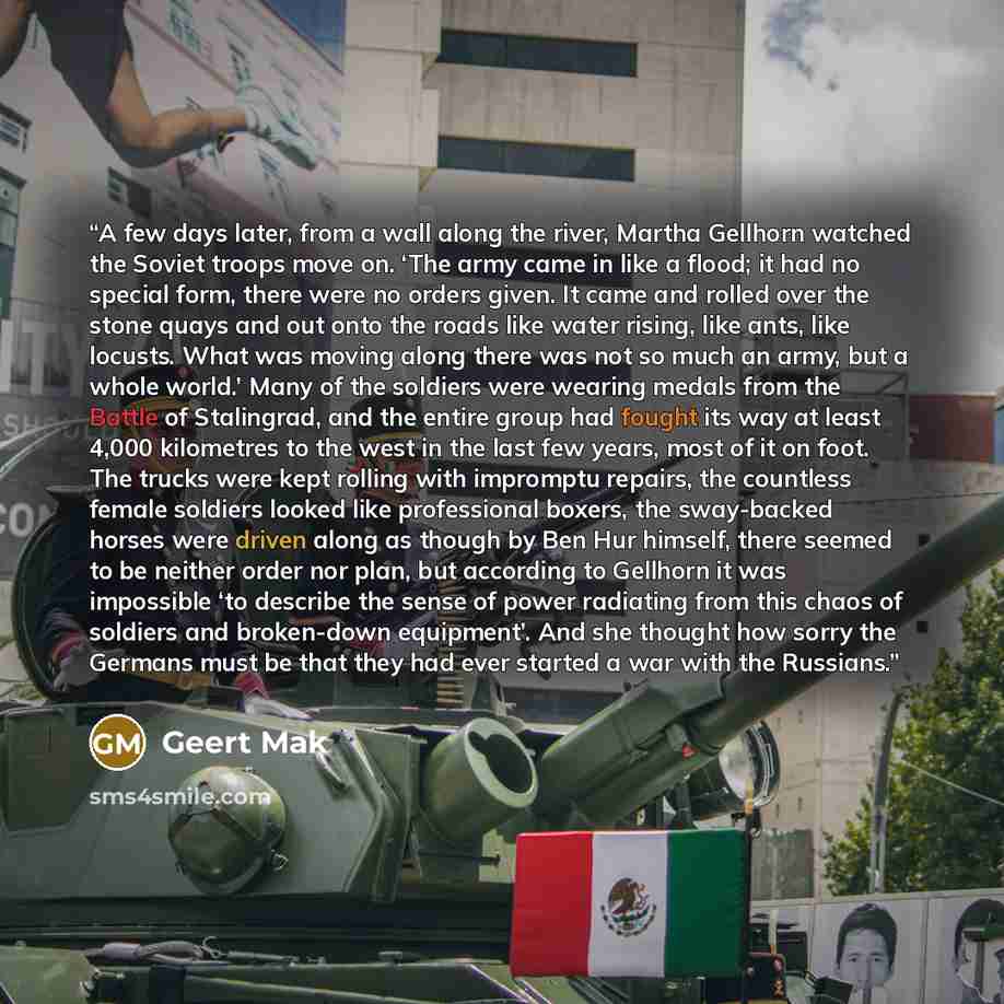“A few days later, from a wall along the river, Martha Gellhorn watched the Soviet troops move on. ‘The army came in like a flood; it had no special form, there were no orders given. It came and rolled over the stone quays and out onto the roads like water rising, like ants, like locusts. What was…” quote by Geert Mak