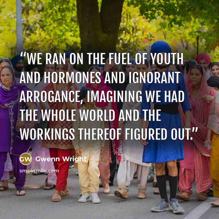 “We ran on the fuel of youth and hormones and ignorant arrogance, imagining we had the whole world and the workings thereof figured out.” quote by Gwenn Wright