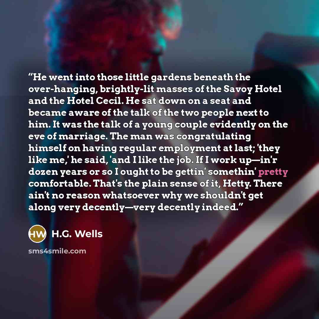 “He went into those little gardens beneath the over-hanging, brightly-lit masses of the Savoy Hotel and the Hotel Cecil. He sat down on a seat and became aware of the talk of the two people next to him. It was the talk of a young couple evidently on the eve of marriage. The man was congratulating…” quote by H.G. Wells