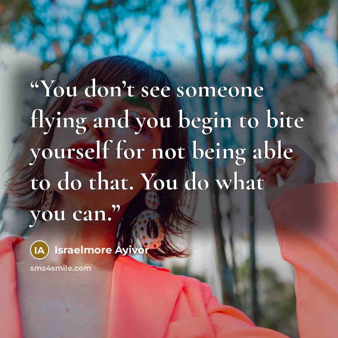 “You don’t see someone flying and you begin to bite yourself for not being able to do that. You do what you can.” quote by Israelmore Ayivor