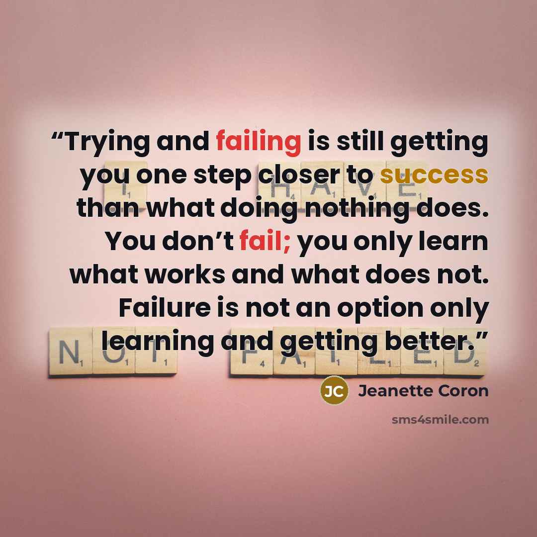 “Trying and failing is still getting you one step closer to success than what doing nothing does. You don’t fail; you only learn what works and what does not. Failure is not an option only learning and getting better.” quote by Jeanette Coron