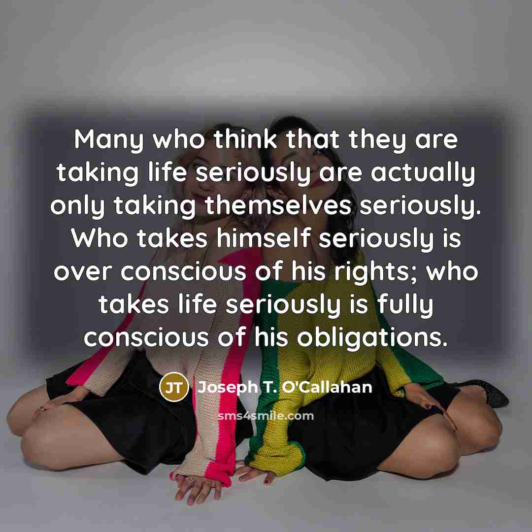 “Many who think that they are taking life seriously are actually only taking themselves seriously. Who takes himself seriously is over conscious of his rights; who takes life seriously is fully conscious of his obligations.” quote by Joseph T. O'Callahan