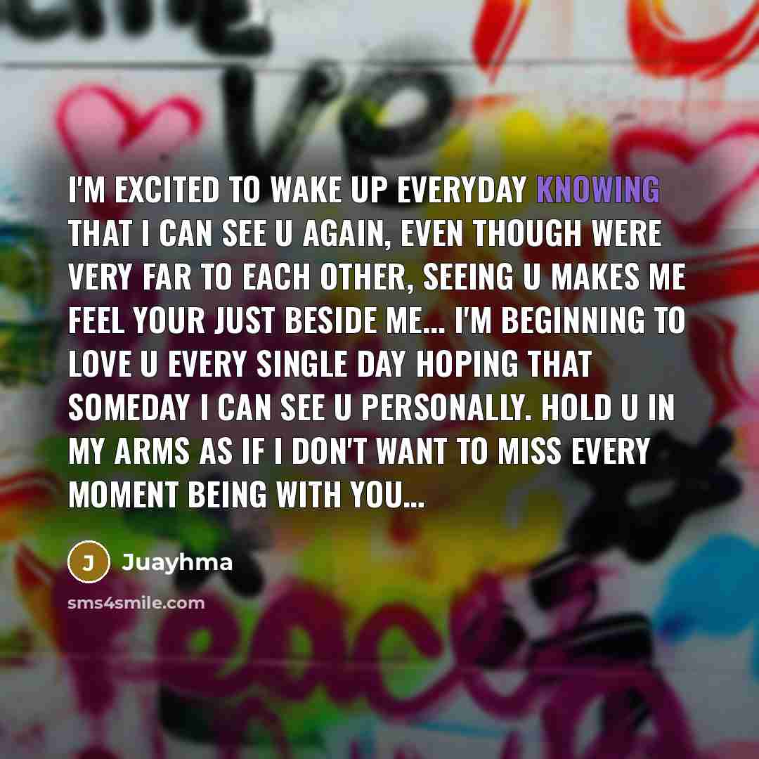 “I'm excited to wake up everyday knowing that I can see u again, even though were very far to each other, seeing u makes me feel your just beside me... I'm beginning to love u every single day hoping that someday I can see u personally. hold u in my arms as if I don't want to miss every moment…” quote by Juayhma