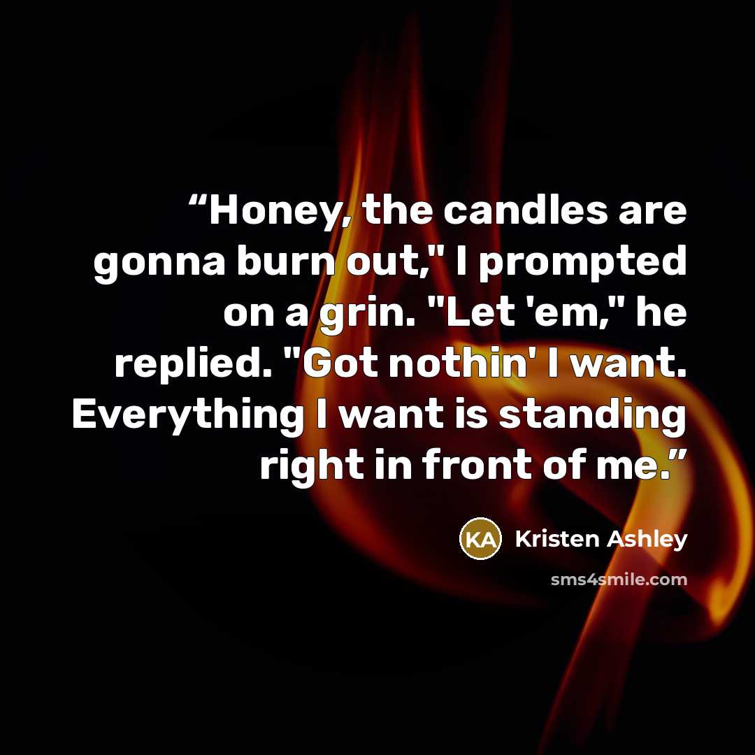 “Honey, the candles are gonna burn out," I prompted on a grin. "Let 'em," he replied. "Got nothin' I want. Everything I want is standing right in front of me.” quote by Kristen Ashley