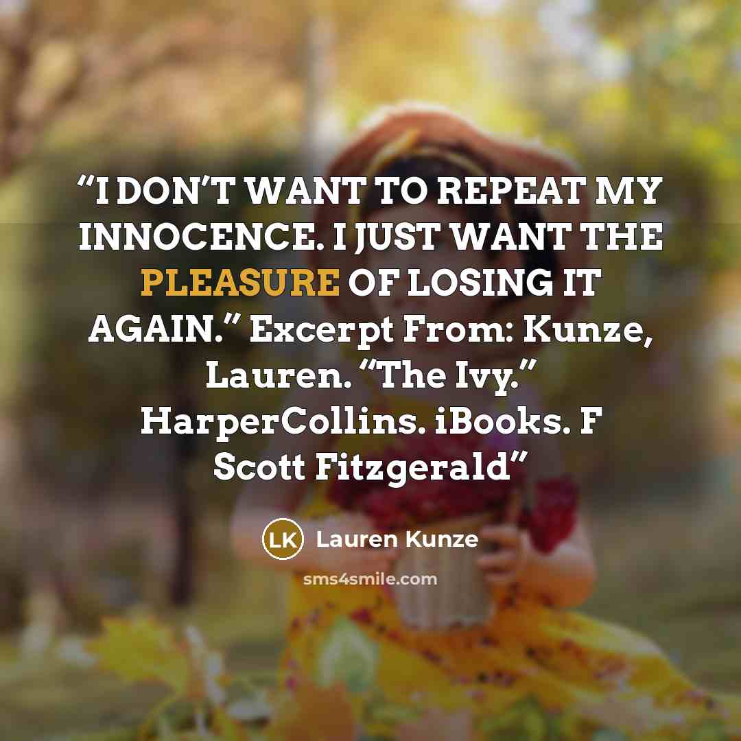 “I DON’T WANT TO REPEAT MY INNOCENCE. I JUST WANT THE PLEASURE OF LOSING IT AGAIN.” Excerpt From: Kunze, Lauren. “The Ivy.” HarperCollins. iBooks. F Scott Fitzgerald” quote by Lauren Kunze