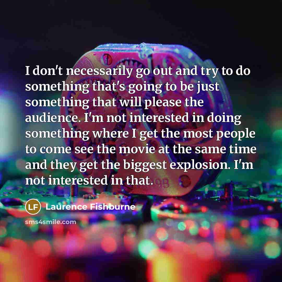 “I don't necessarily go out and try to do something that's going to be just something that will please the audience. I'm not interested in doing something where I get the most people to come see the movie at the same time and they get the biggest explosion. I'm not interested in that.” quote by Laurence Fishburne