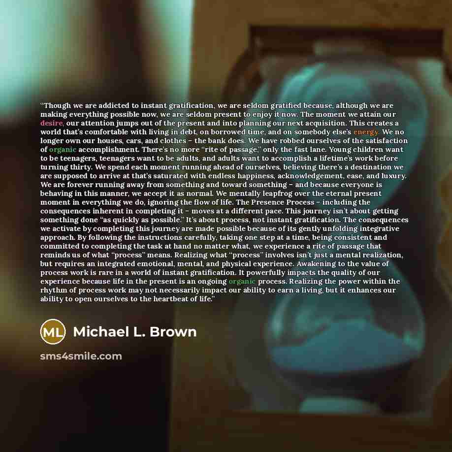 “Though we are addicted to instant gratification, we are seldom gratified because, although we are making everything possible now, we are seldom present to enjoy it now. The moment we attain our desire, our attention jumps out of the present and into planning our next acquisition. This creates a…” quote by Michael L. Brown