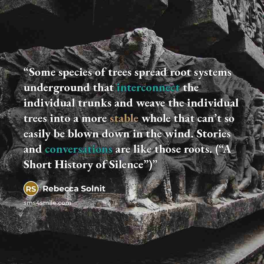 “Some species of trees spread root systems underground that interconnect the individual trunks and weave the individual trees into a more stable whole that can’t so easily be blown down in the wind. Stories and conversations are like those roots. (“A Short History of Silence”)” quote by Rebecca Solnit