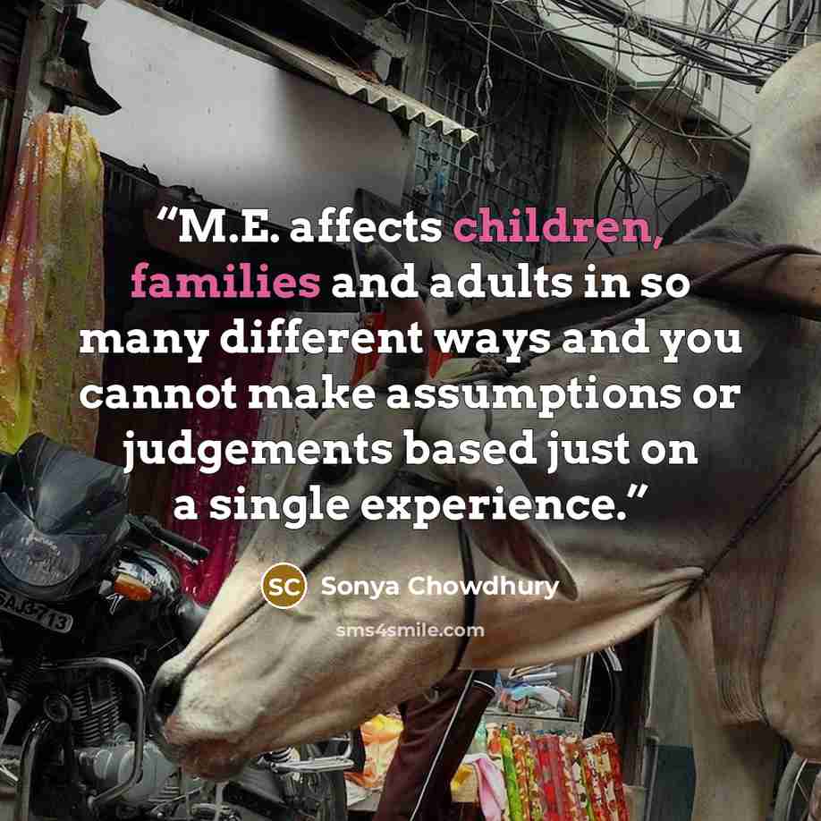 “M.E. affects children, families and adults in so many different ways and you cannot make assumptions or judgements based just on a single experience.” quote by Sonya Chowdhury