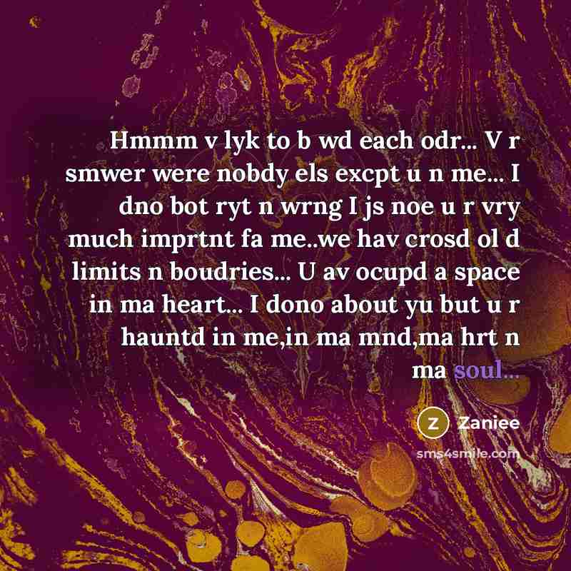 “Hmmm v lyk to b wd each odr... V r smwer were nobdy els excpt u n me... I dno bot ryt n wrng I js noe u r vry much imprtnt fa me..we hav crosd ol d limits n boudries... U av ocupd a space in ma heart... I dono about yu but u r hauntd in me,in ma mnd,ma hrt n ma soul...” quote by Zaniee