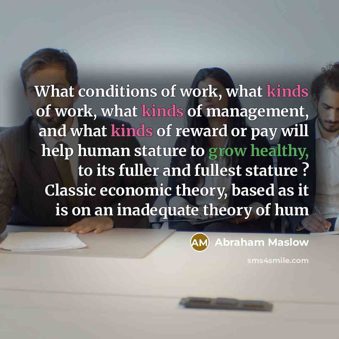 “What conditions of work, what kinds of work, what kinds of management, and what kinds of reward or pay will help human stature to grow healthy, to its fuller and fullest stature ? Classic economic theory, based as it is on an inadequate theory of hum” quote by Abraham Maslow