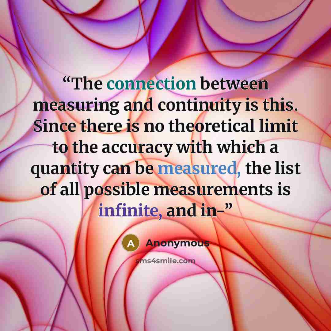 “The connection between measuring and continuity is this. Since there is no theoretical limit to the accuracy with which a quantity can be measured, the list of all possible measurements is infinite, and in-” quote by Anonymous