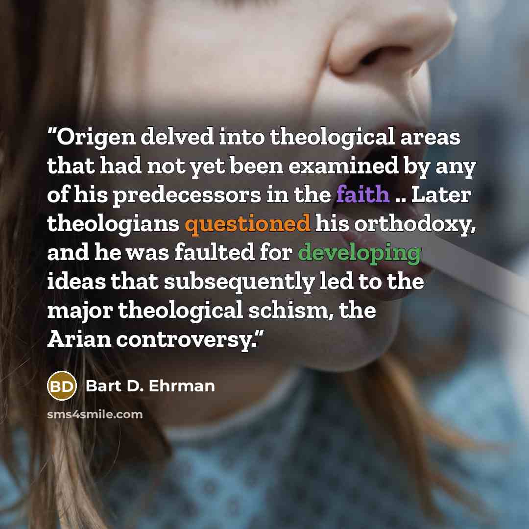 “Origen delved into theological areas that had not yet been examined by any of his predecessors in the faith .. Later theologians questioned his orthodoxy, and he was faulted for developing ideas that subsequently led to the major theological schism, the Arian controversy.” quote by Bart D. Ehrman