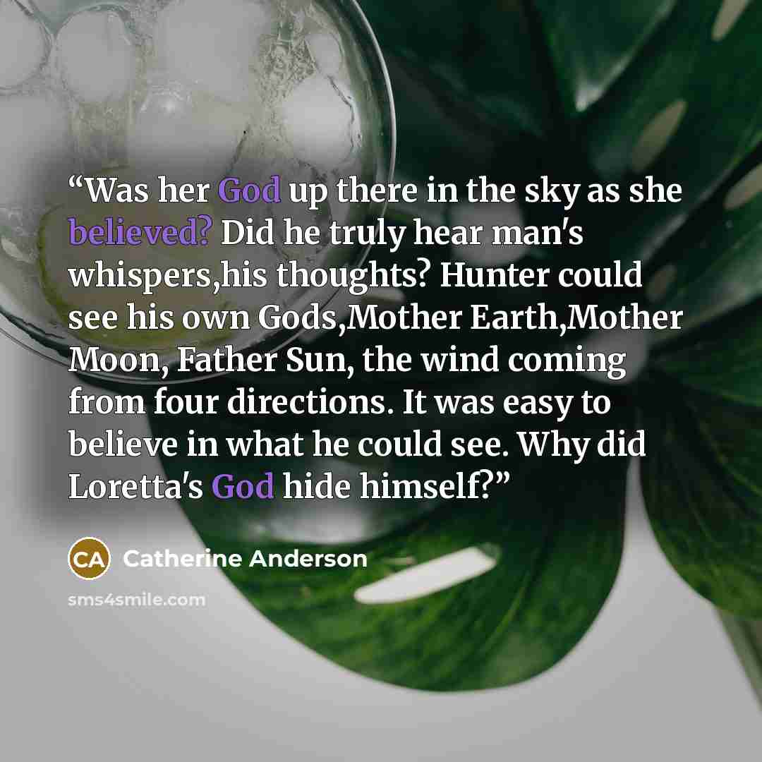 “Was her God up there in the sky as she believed? Did he truly hear man's whispers,his thoughts? Hunter could see his own Gods,Mother Earth,Mother Moon, Father Sun, the wind coming from four directions. It was easy to believe in what he could see. Why did Loretta's God hide himself?” quote by Catherine Anderson