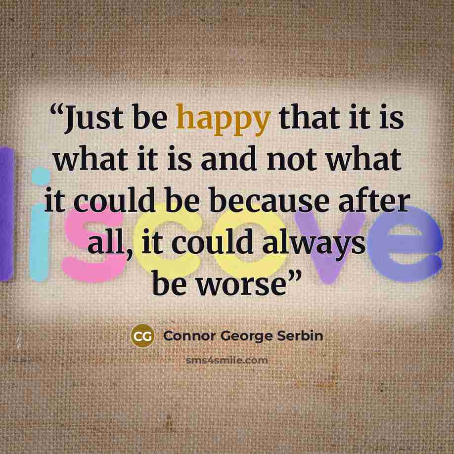 “Just be happy that it is what it is and not what it could be because after all, it could always be worse” quote by Connor George Serbin