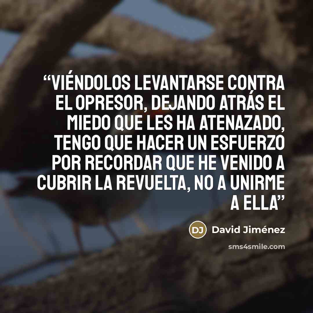 “Viéndolos levantarse contra el opresor, dejando atrás el miedo que les ha atenazado, tengo que hacer un esfuerzo por recordar que he venido a cubrir la revuelta, no a unirme a ella” quote by David Jiménez