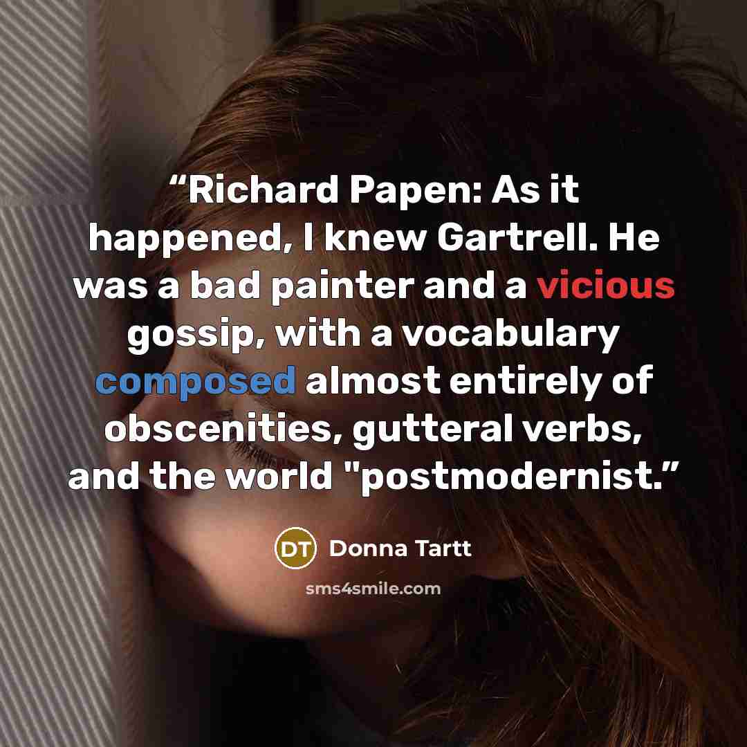 “Richard Papen: As it happened, I knew Gartrell. He was a bad painter and a vicious gossip, with a vocabulary composed almost entirely of obscenities, gutteral verbs, and the world "postmodernist.” quote by Donna Tartt