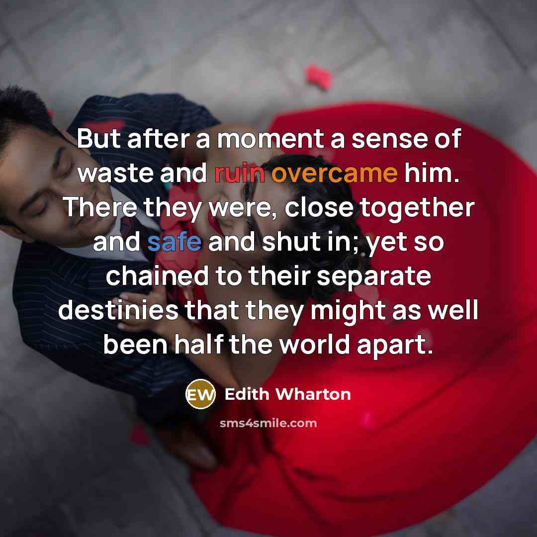 “But after a moment a sense of waste and ruin overcame him. There they were, close together and safe and shut in; yet so chained to their separate destinies that they might as well been half the world apart.” quote by Edith Wharton