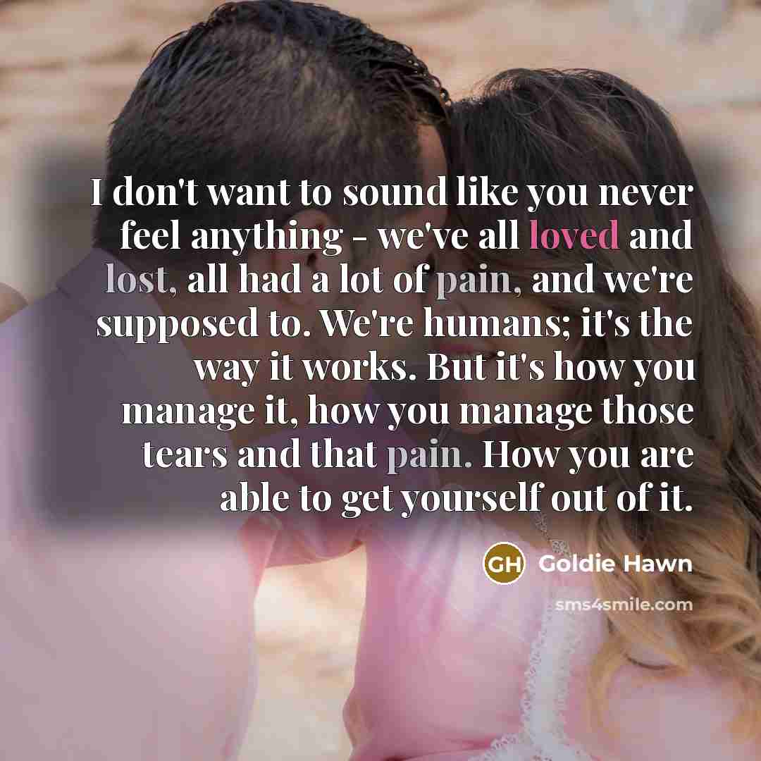 “I don't want to sound like you never feel anything - we've all loved and lost, all had a lot of pain, and we're supposed to. We're humans; it's the way it works. But it's how you manage it, how you manage those tears and that pain. How you are able to get yourself out of it.” quote by Goldie Hawn