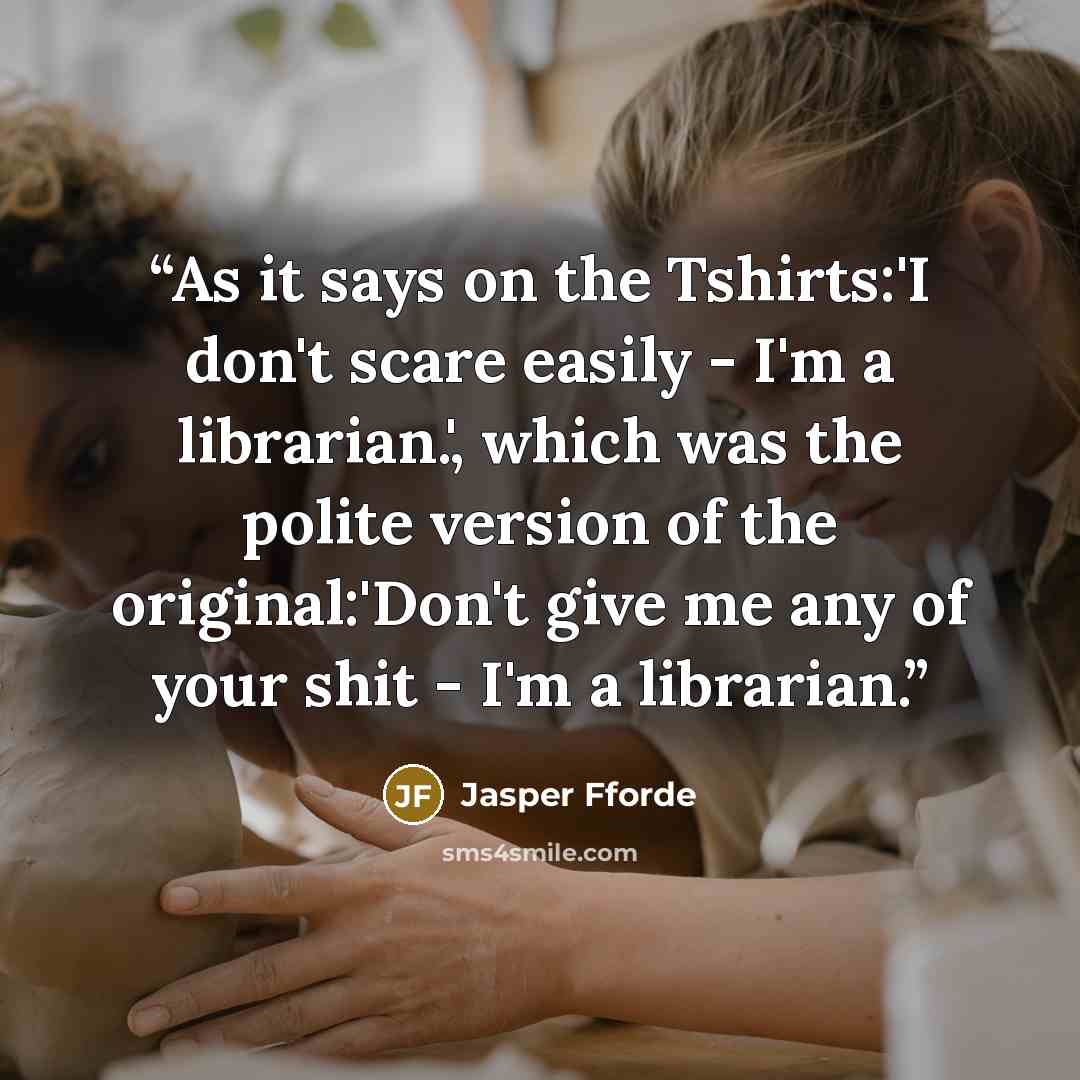 “As it says on the Tshirts:'I don't scare easily - I'm a librarian.', which was the polite version of the original:'Don't give me any of your shit - I'm a librarian.” quote by Jasper Fforde