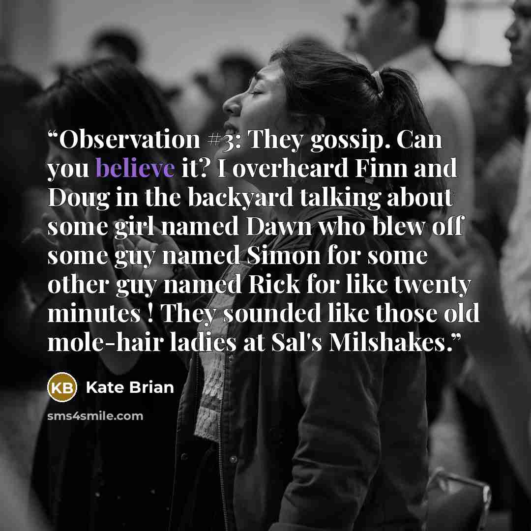 “Observation #3: They gossip. Can you believe it? I overheard Finn and Doug in the backyard talking about some girl named Dawn who blew off some guy named Simon for some other guy named Rick for like twenty minutes ! They sounded like those old mole-hair ladies at Sal's Milshakes.” quote by Kate Brian