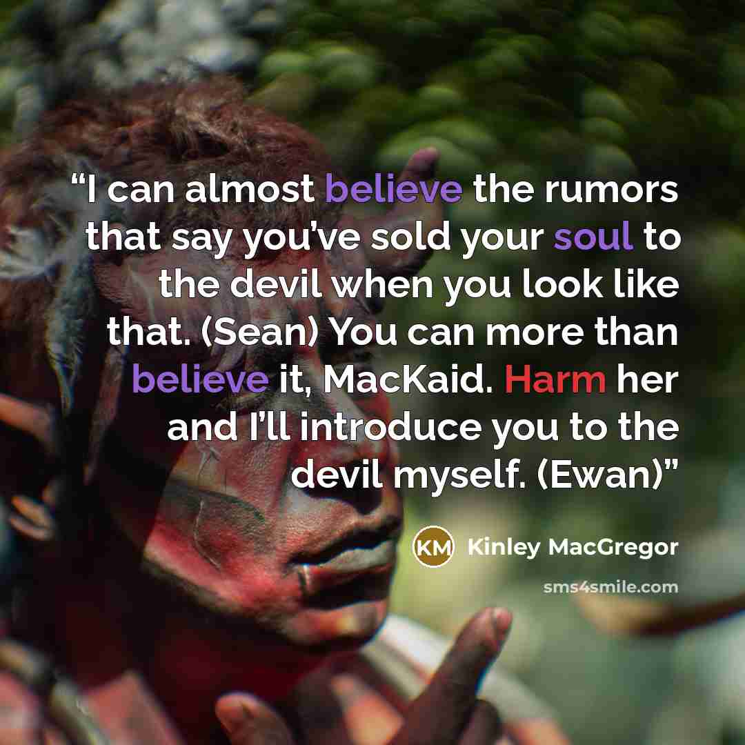 “I can almost believe the rumors that say you’ve sold your soul to the devil when you look like that. (Sean) You can more than believe it, MacKaid. Harm her and I’ll introduce you to the devil myself. (Ewan)” quote by Kinley MacGregor