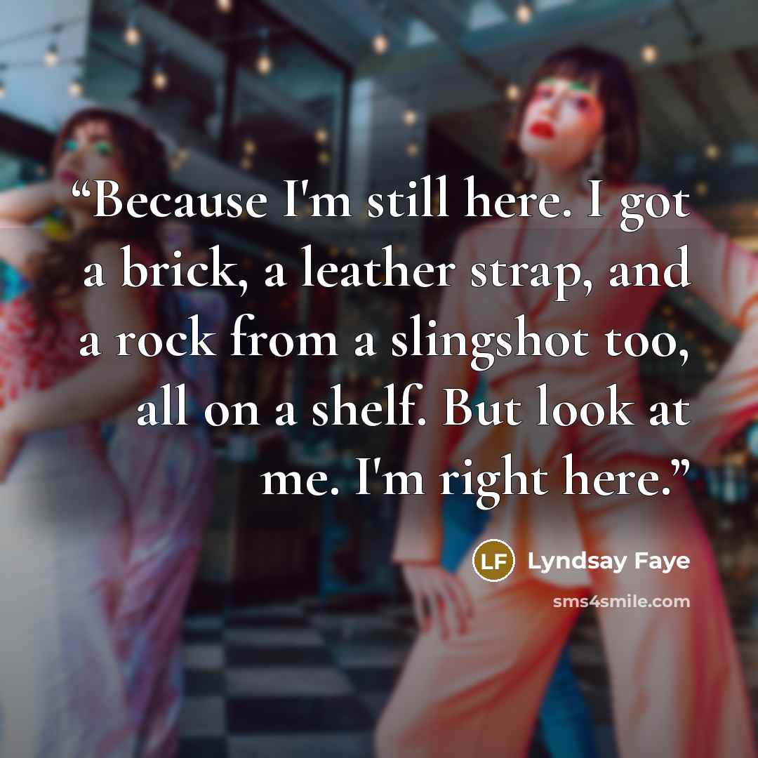 “Because I'm still here. I got a brick, a leather strap, and a rock from a slingshot too, all on a shelf. But look at me. I'm right here.” quote by Lyndsay Faye