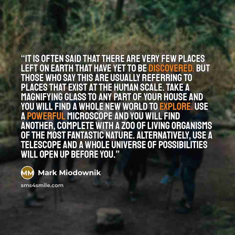 “It is often said that there are very few places left on earth that have yet to be discovered. But those who say this are usually referring to places that exist at the human scale. Take a magnifying glass to any part of your house and you will find a whole new world to explore. Use a powerful…” quote by Mark Miodownik