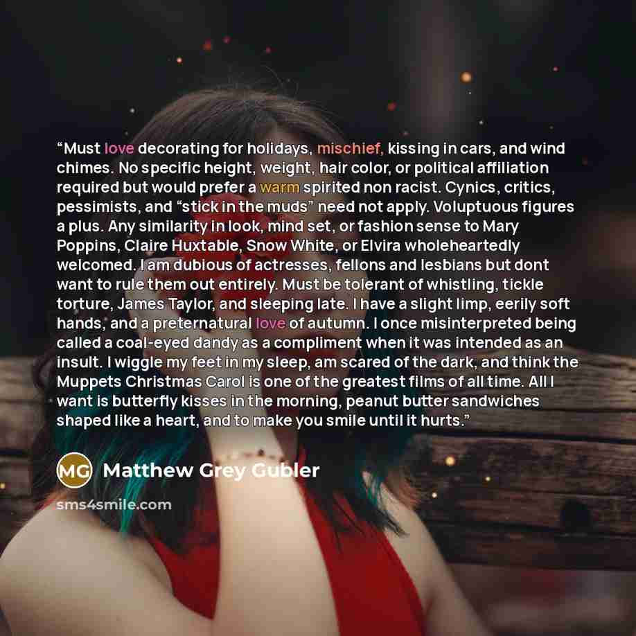 “Must love decorating for holidays, mischief, kissing in cars, and wind chimes. No specific height, weight, hair color, or political affiliation required but would prefer a warm spirited non racist. Cynics, critics, pessimists, and “stick in the muds” need not apply. Voluptuous figures a plus. Any…” quote by Matthew Grey Gubler