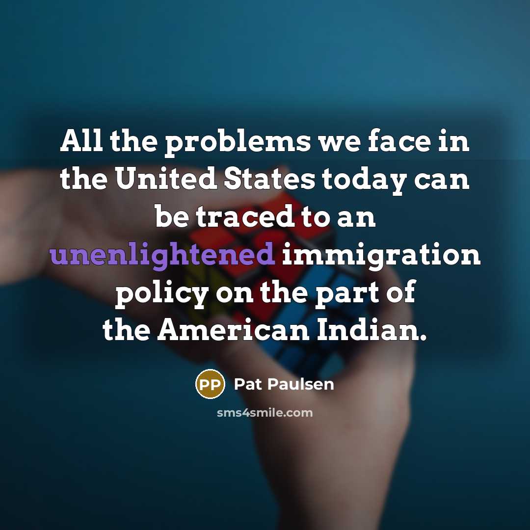 “All the problems we face in the United States today can be traced to an unenlightened immigration policy on the part of the American Indian.” quote by Pat Paulsen